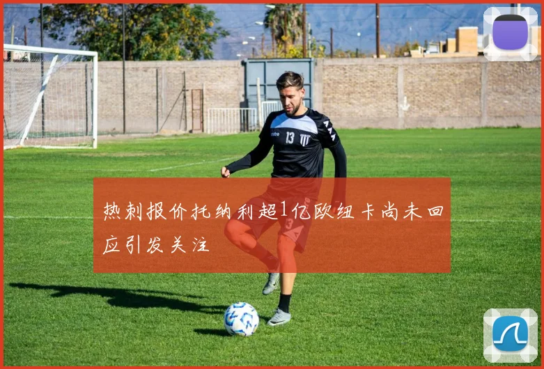 热刺报价托纳利超1亿欧纽卡尚未回应引发关注