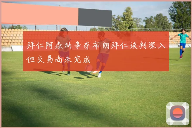 拜仁阿森纳争夺布朗拜仁谈判深入但交易尚未完成