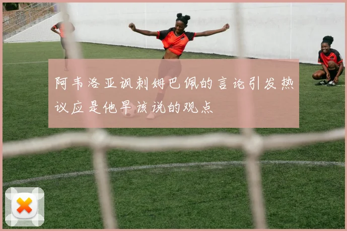 阿韦洛亚讽刺姆巴佩的言论引发热议应是他早该说的观点