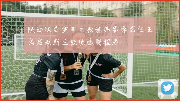 陕西联合宣布主教练弗雷泽离任正式启动新主教练选聘程序