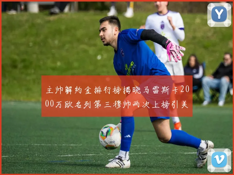 主帅解约金排行榜揭晓马雷斯卡2000万欧名列第三穆帅两次上榜引关注