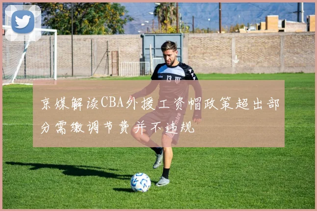 京媒解读CBA外援工资帽政策超出部分需缴调节费并不违规