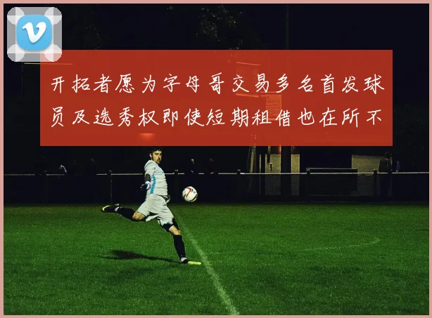 开拓者愿为字母哥交易多名首发球员及选秀权即使短期租借也在所不惜
