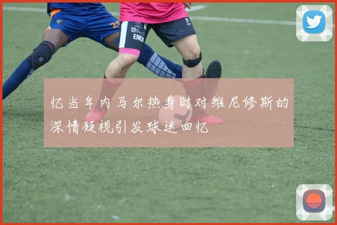 忆当年内马尔热身时对维尼修斯的深情凝视引发球迷回忆