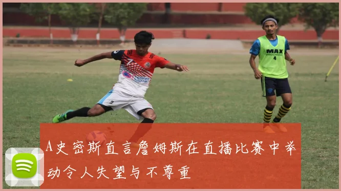 A史密斯直言詹姆斯在直播比赛中举动令人失望与不尊重