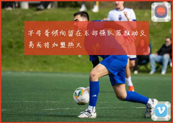字母哥倾向留在东部强队若推动交易或将加盟热火