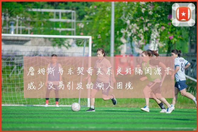 詹姆斯与东契奇关系良好隔阂源于威少交易引发的湖人困境