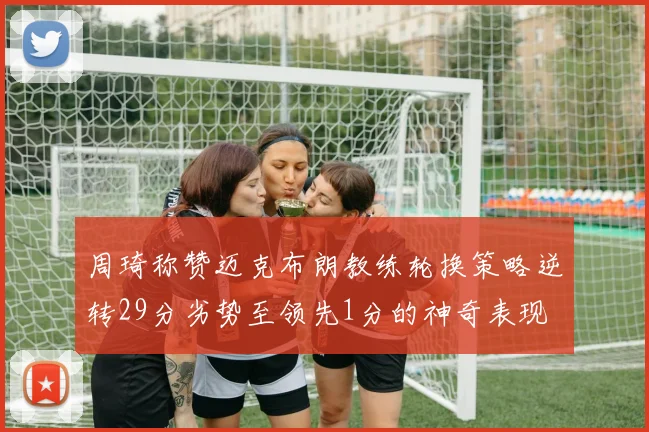 周琦称赞迈克布朗教练轮换策略逆转29分劣势至领先1分的神奇表现