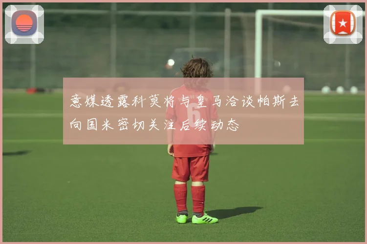 意媒透露科莫将与皇马洽谈帕斯去向国米密切关注后续动态