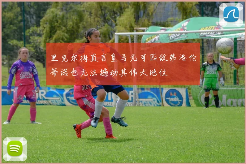 里克尔梅直言皇马无可匹敌弗洛伦蒂诺也无法撼动其伟大地位