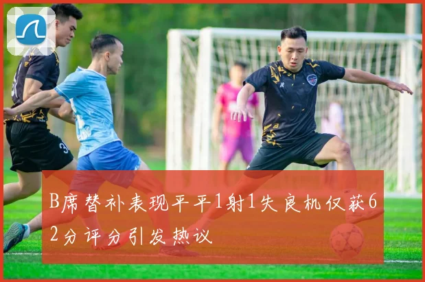 B席替补表现平平1射1失良机仅获62分评分引发热议