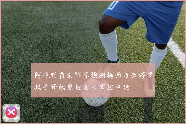 阿根廷首发阵容预测梅西与劳塔罗携手锋线恩佐麦卡掌控中场