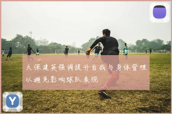 久保建英强调提升自我与身体管理以避免影响球队表现
