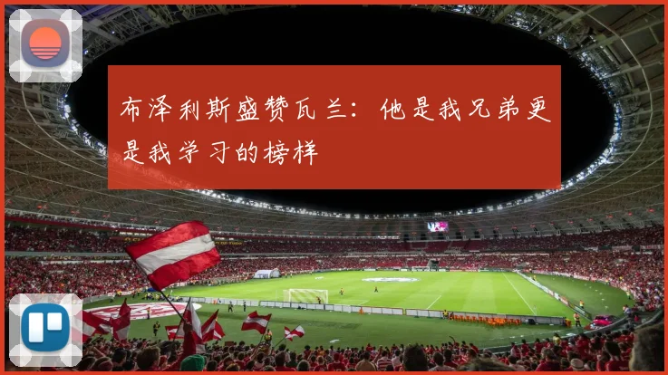布泽利斯盛赞瓦兰：他是我兄弟更是我学习的榜样