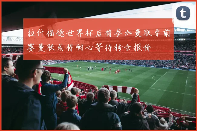 拉什福德世界杯后将参加曼联季前赛曼联或将耐心等待转会报价