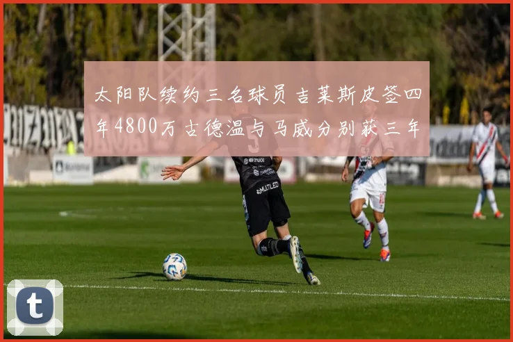 太阳队续约三名球员吉莱斯皮签四年4800万古德温与马威分别获三年合同