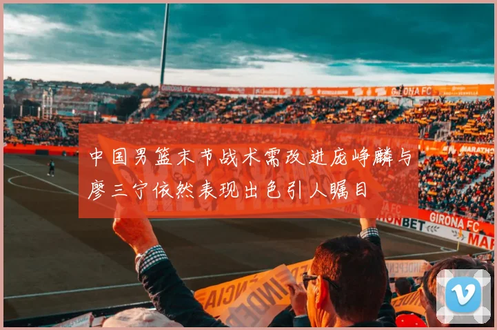中国男篮末节战术需改进庞峥麟与廖三宁依然表现出色引人瞩目