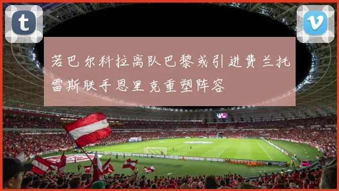 若巴尔科拉离队巴黎或引进费兰托雷斯联手恩里克重塑阵容