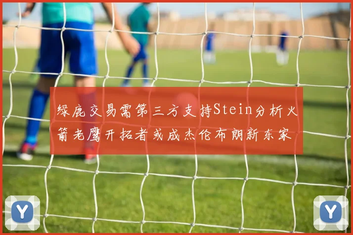 绿鹿交易需第三方支持Stein分析火箭老鹰开拓者或成杰伦布朗新东家